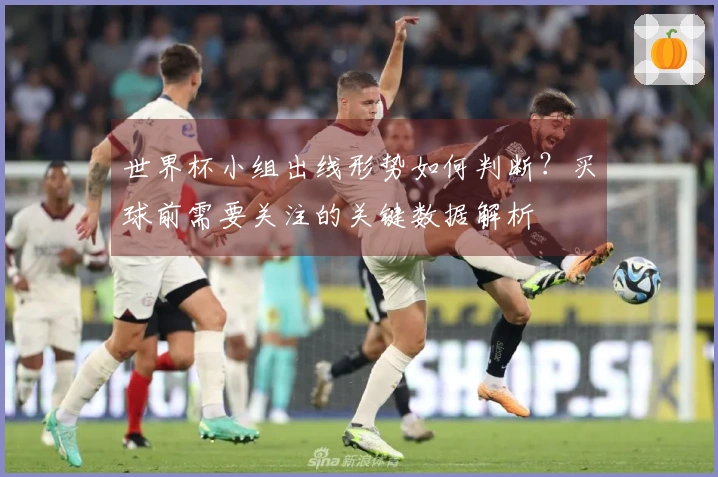 世界杯小组出线形势如何判断？买球前需要关注的关键数据解析