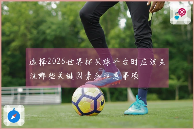 选择2026世界杯买球平台时应该关注哪些关键因素和注意事项