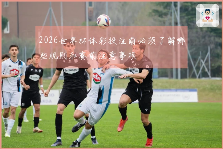 2026世界杯体彩投注前必须了解哪些规则和赛前注意事项