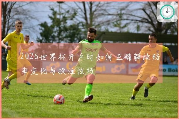 2026世界杯开户时如何正确解读赔率变化与投注技巧